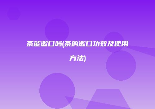茶能漱口吗(茶的漱口功效及使用方法)