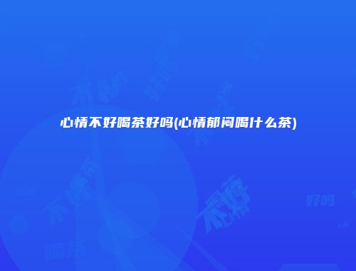 心情不好喝茶好吗(心情郁闷喝什么茶)
