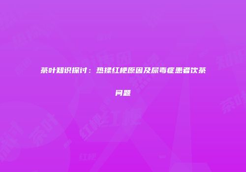 茶叶知识探讨：热揉红梗原因及尿毒症患者饮茶问题