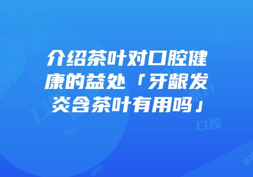 介绍茶叶对口腔健康的益处「牙龈发炎含茶叶有用吗」