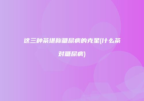 这三种茶堪称糖尿病的克星(什么茶对糖尿病)