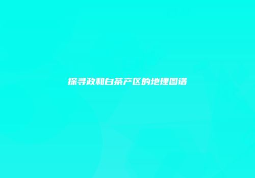 探寻政和白茶产区的地理图谱