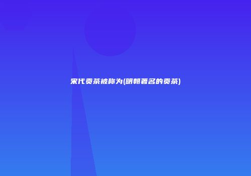 宋代贡茶被称为(明朝著名的贡茶)