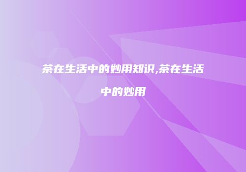 茶在生活中的妙用知识,茶在生活中的妙用