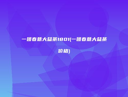 一团春意大益茶1801(一团春意大益茶价格)