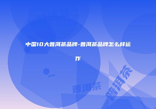 中国10大普洱茶品牌-普洱茶品牌怎么样运作