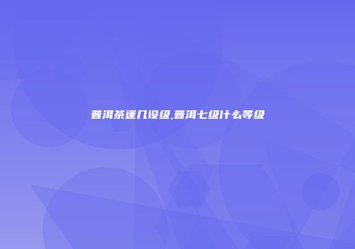普洱茶逢几设级,普洱七级什么等级