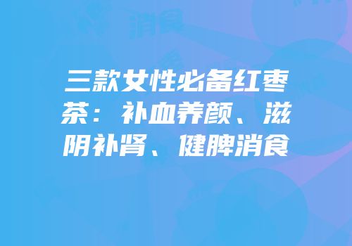 三款女性必备红枣茶：补血养颜、滋阴补肾、健脾消食