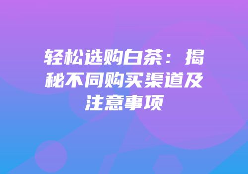 轻松选购白茶：揭秘不同购买渠道及注意事项