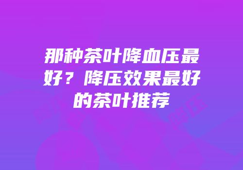 那种茶叶降血压最好？降压效果最好的茶叶推荐