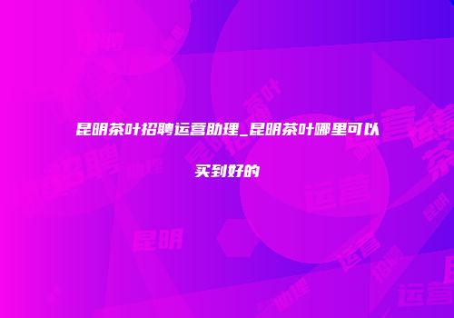 昆明茶叶招聘运营助理_昆明茶叶哪里可以买到好的