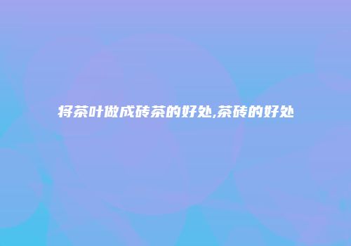 将茶叶做成砖茶的好处,茶砖的好处