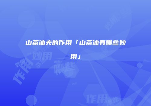 山茶油夫的作用「山茶油有哪些妙用」