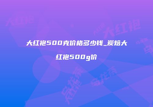 大红袍500克价格多少钱_炭焙大红袍500g价
