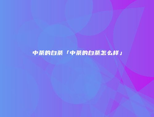 中茶的白茶「中茶的白茶怎么样」