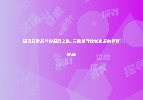 探寻安徽茶叶的名优之选_安徽茶叶比较出名的都有哪些