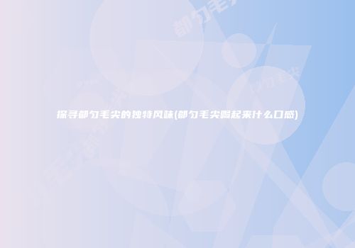 探寻都匀毛尖的独特风味(都匀毛尖喝起来什么口感)