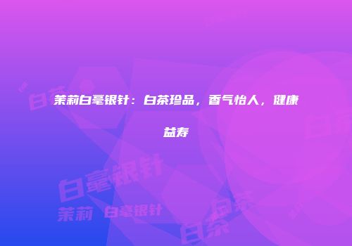 茉莉白毫银针：白茶珍品，香气怡人，健康益寿