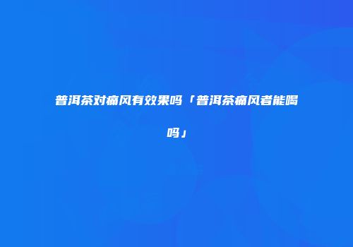 普洱茶对痛风有效果吗「普洱茶痛风者能喝吗」