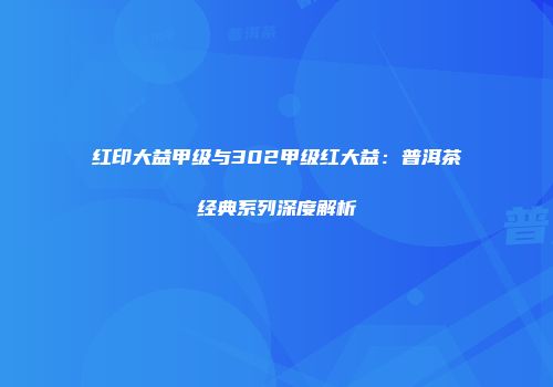 红印大益甲级与302甲级红大益：普洱茶经典系列深度解析