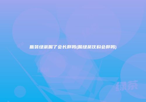 瓶装绿茶喝了会长胖吗(喝绿茶饮料会胖吗)