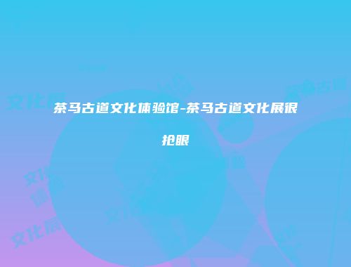 茶马古道文化体验馆-茶马古道文化展很抢眼