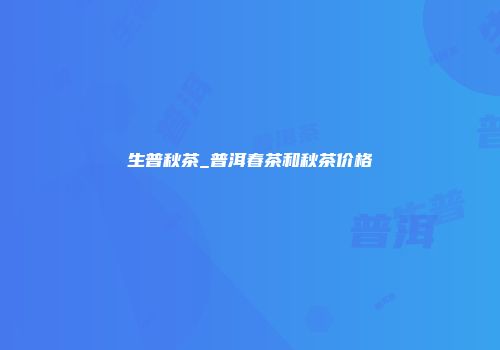 生普秋茶_普洱春茶和秋茶价格