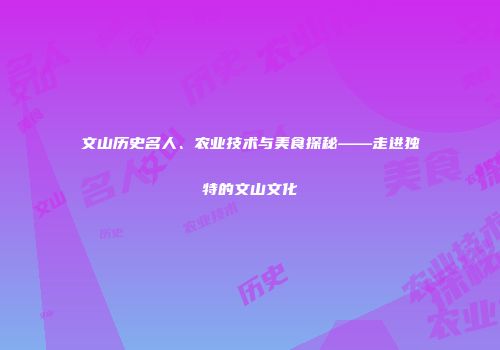 文山历史名人、农业技术与美食探秘——走进独特的文山文化