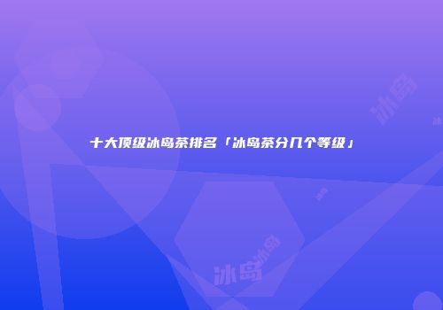 十大顶级冰岛茶排名「冰岛茶分几个等级」