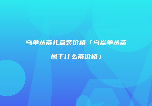 乌单丛茶礼盒装价格「乌岽单丛茶属于什么茶价格」