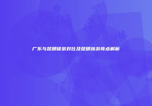 广东与昆明储茶对比及昆明旅游亮点解析