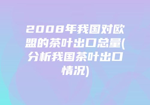 2008年我国对欧盟的茶叶出口总量(分析我国茶叶出口情况)