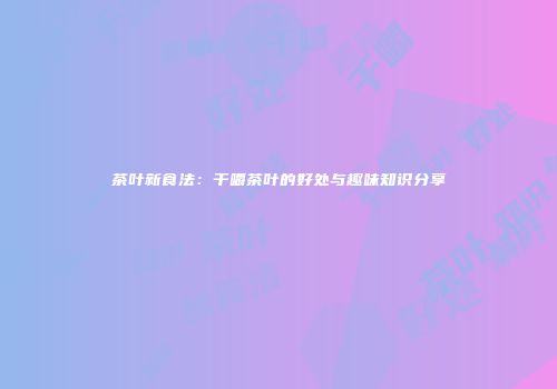 茶叶新食法：干嚼茶叶的好处与趣味知识分享