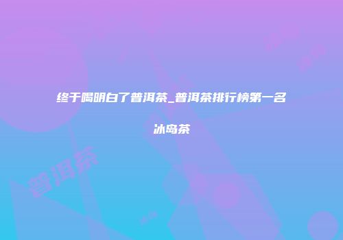 终于喝明白了普洱茶_普洱茶排行榜第一名冰岛茶