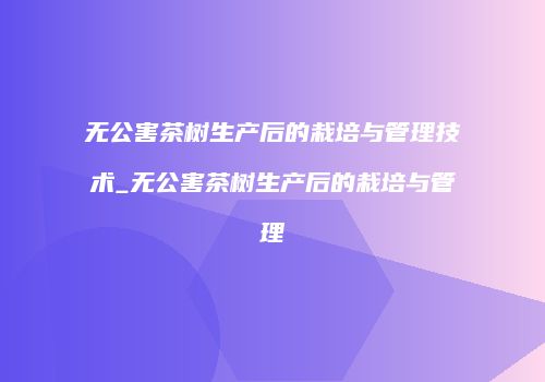 无公害茶树生产后的栽培与管理技术_无公害茶树生产后的栽培与管理