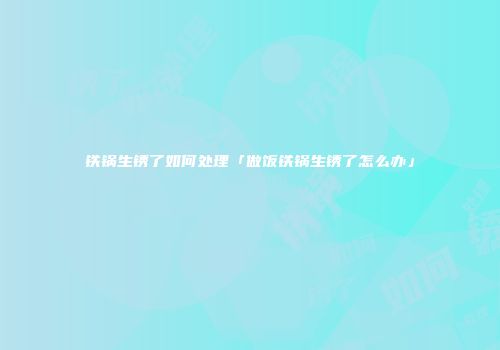 铁锅生锈了如何处理「做饭铁锅生锈了怎么办」