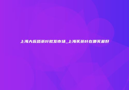 上海大统路茶叶批发市场_上海买茶叶在哪买最好