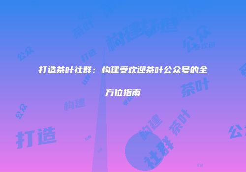 打造茶叶社群：构建受欢迎茶叶公众号的全方位指南