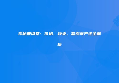 揭秘普洱茶：价格、种类、鉴别与产地全解析