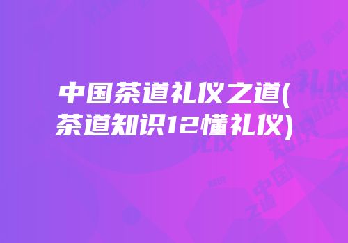 中国茶道礼仪之道(茶道知识12懂礼仪)