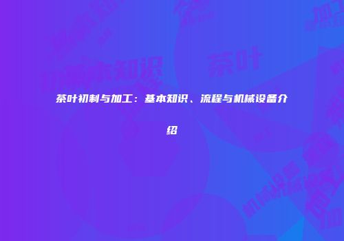 茶叶初制与加工：基本知识、流程与机械设备介绍