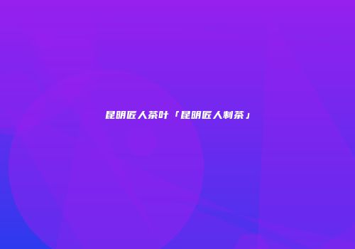 昆明匠人茶叶「昆明匠人制茶」