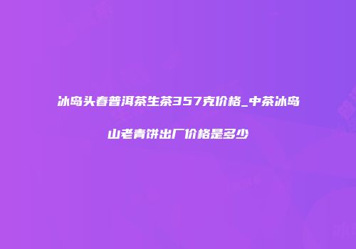 冰岛头春普洱茶生茶357克价格_中茶冰岛山老青饼出厂价格是多少