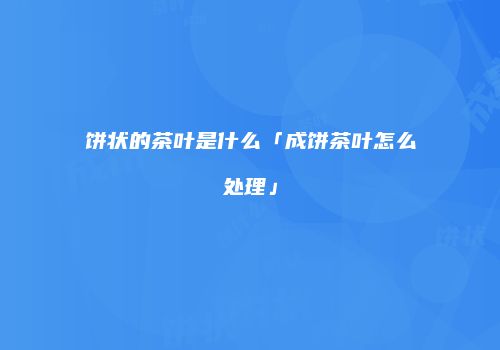 饼状的茶叶是什么「成饼茶叶怎么处理」