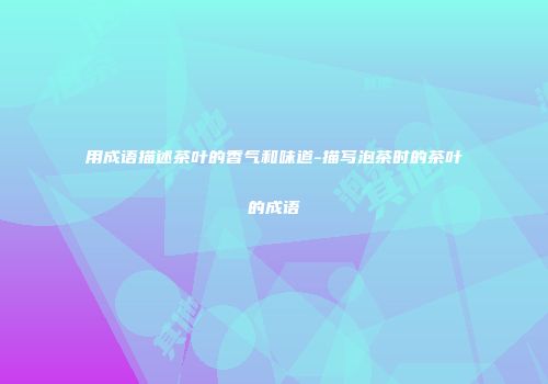 用成语描述茶叶的香气和味道-描写泡茶时的茶叶的成语