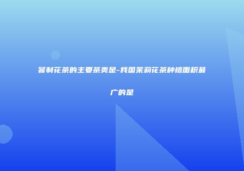 窨制花茶的主要茶类是-我国茉莉花茶种植面积最广的是