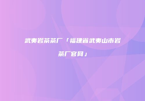 武夷岩茶茶厂「福建省武夷山市岩茶厂官网」