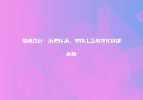 福鼎白茶：历史传承、制作工艺与文化价值解析