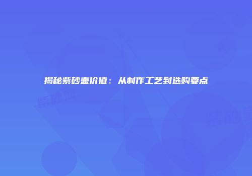 揭秘紫砂壶价值：从制作工艺到选购要点