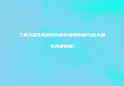 了解大益生肖茶的收藏价值和收藏方法(大益生肖茶收藏)